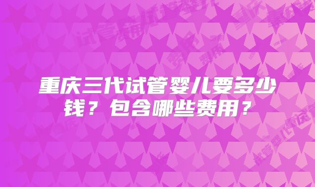 重庆三代试管婴儿要多少钱?包含哪些费用?