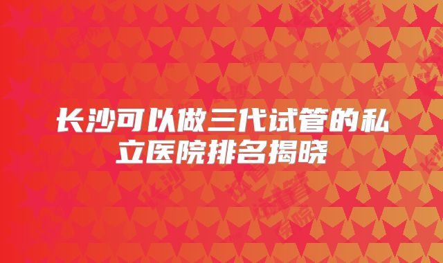 长沙可以做三代试管的私立医院排名揭晓