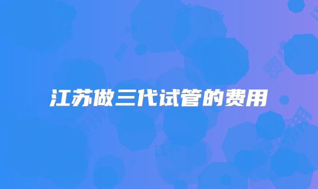江苏做三代试管的费用