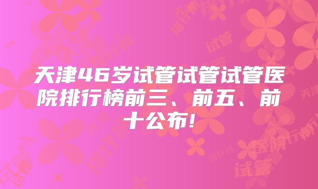 天津46岁试管试管试管医院排行榜前三、前五、前十公布!