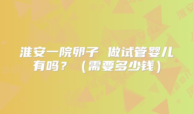淮安一院卵子 做试管婴儿有吗?(需要多少钱)