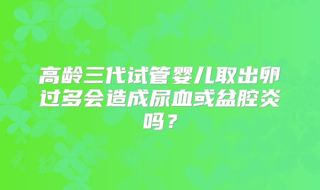 高龄三代试管婴儿取出卵过多会造成尿血或盆腔炎吗？