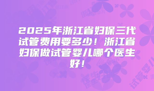 2025年浙江省妇保三代试管费用要多少！浙江省妇保做试管婴儿哪个医生好！