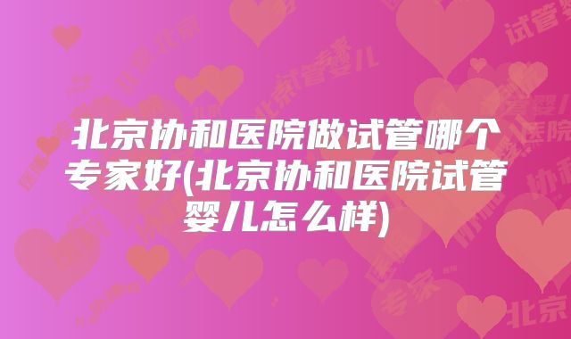 北京协和医院做试管哪个专家好(北京协和医院试管婴儿怎么样)
