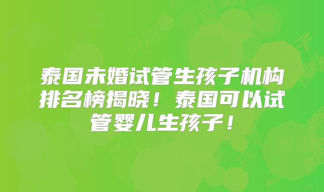 泰国未婚试管生孩子机构排名榜揭晓！泰国可以试管婴儿生孩子！