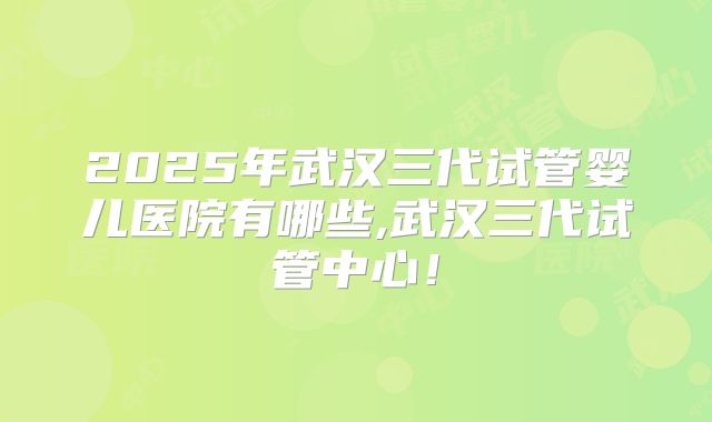 2025年武汉三代试管婴儿医院有哪些,武汉三代试管中心!