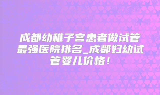 成都幼稚子宫患者做试管最强医院排名_成都妇幼试管婴儿价格!