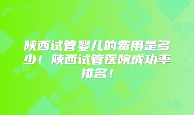 陕西试管婴儿的费用是多少！陕西试管医院成功率排名！