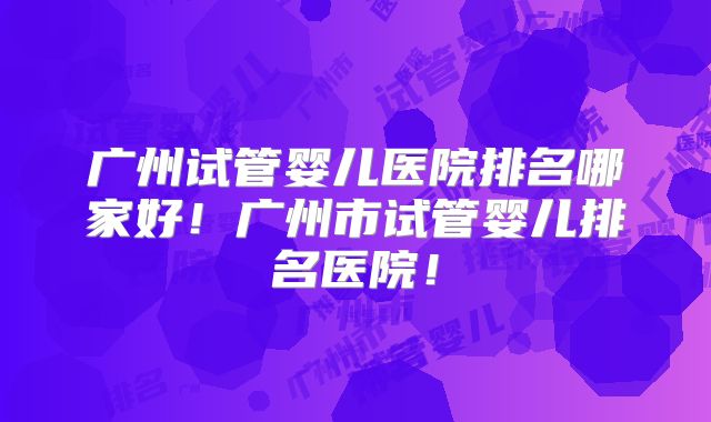 广州试管婴儿医院排名哪家好!广州市试管婴儿排名医院!