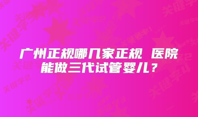 广州正规哪几家正规 医院能做三代试管婴儿?