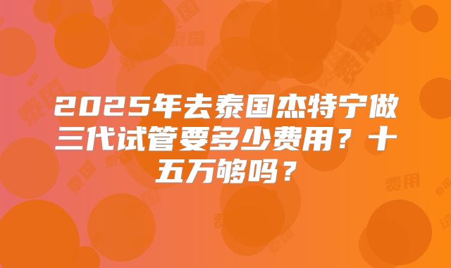 2025年去泰国杰特宁做三代试管要多少费用？十五万够吗？