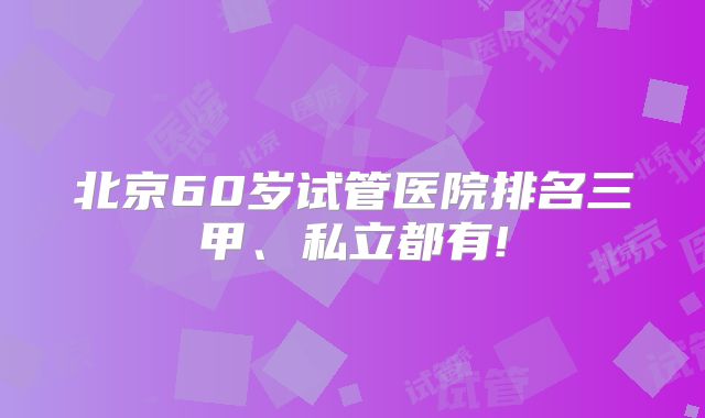 北京60岁试管医院排名三甲、私立都有!