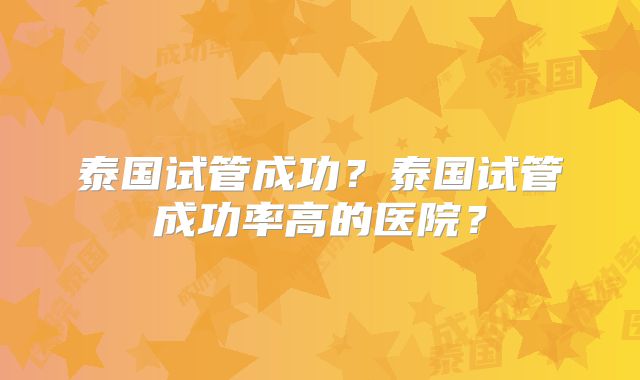 泰国试管成功?泰国试管成功率高的医院?