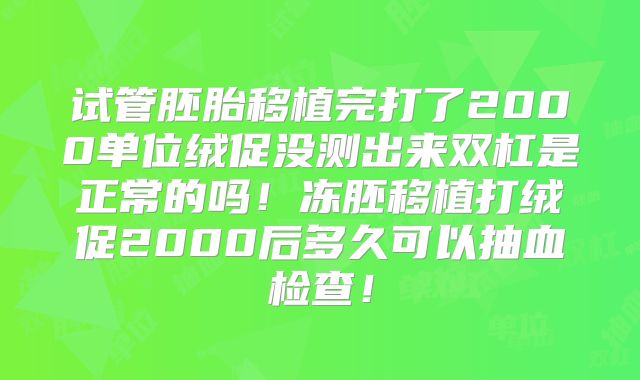 试管胚胎移植完打了2000单位绒促没测出来双杠是正常的吗!冻胚移植打绒促2000后多久可以抽血检查!