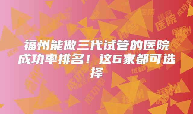 福州能做三代试管的医院成功率排名！这6家都可选择