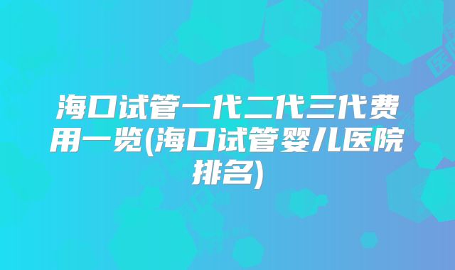 海口试管一代二代三代费用一览(海口试管婴儿医院排名)