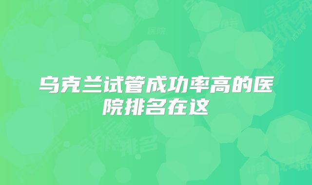 乌克兰试管成功率高的医院排名在这