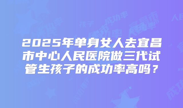 2025年单身女人去宜昌市中心人民医院做三代试管生孩子的成功率高吗?