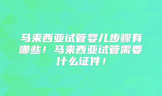 马来西亚试管婴儿步骤有哪些!马来西亚试管需要什么证件!