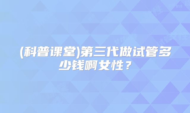 (科普课堂)第三代做试管多少钱啊女性？