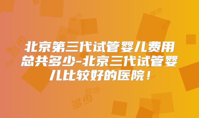 北京第三代试管婴儿费用总共多少-北京三代试管婴儿比较好的医院!