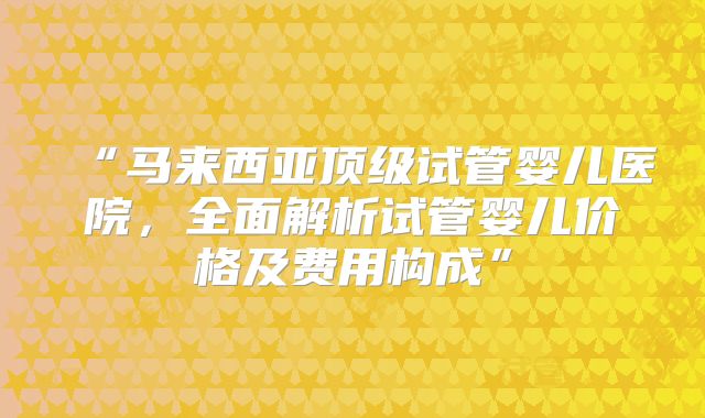 “马来西亚顶级试管婴儿医院，全面解析试管婴儿价格及费用构成”