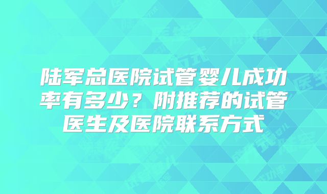陆军总医院试管婴儿成功率有多少?附推荐的试管医生及医院联系方式