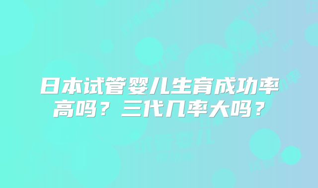 日本试管婴儿生育成功率高吗？三代几率大吗？
