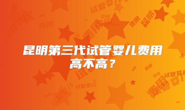 昆明第三代试管婴儿费用高不高?