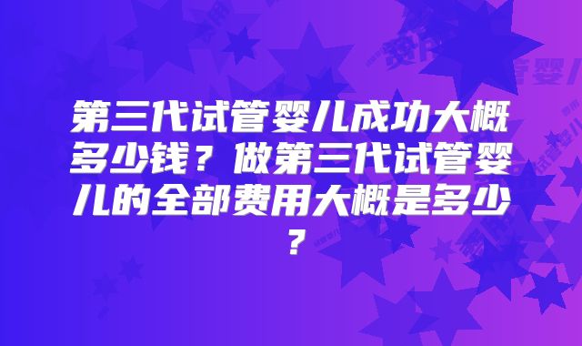 第三代试管婴儿成功大概多少钱?做第三代试管婴儿的全部费用大概是多少?
