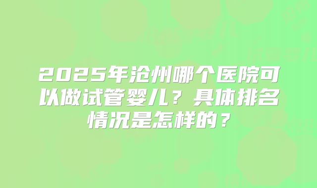 2025年沧州哪个医院可以做试管婴儿?具体排名情况是怎样的?