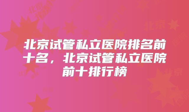 北京试管私立医院排名前十名，北京试管私立医院前十排行榜