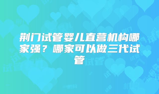 荆门试管婴儿直营机构哪家强？哪家可以做三代试管