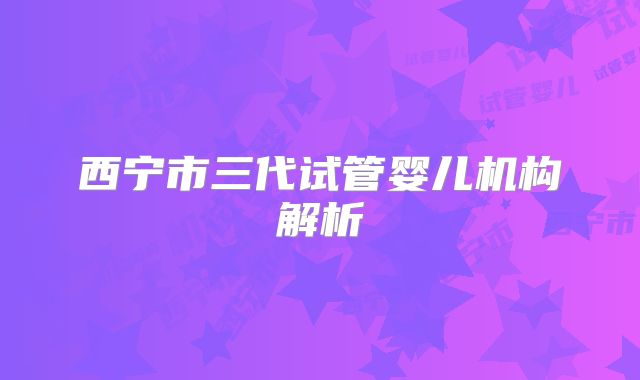 西宁市三代试管婴儿机构解析
