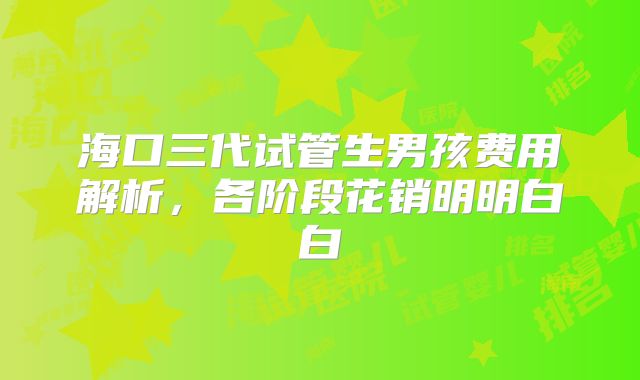 海口三代试管生男孩费用解析,各阶段花销明明白白