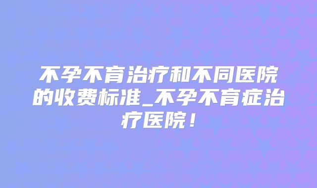 不孕不育治疗和不同医院的收费标准_不孕不育症治疗医院！