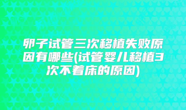 卵子试管三次移植失败原因有哪些(试管婴儿移植3次不着床的原因)