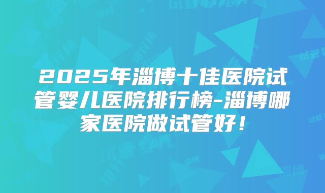 2025年淄博十佳医院试管婴儿医院排行榜-淄博哪家医院做试管好!