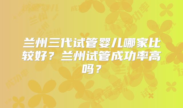 兰州三代试管婴儿哪家比较好？兰州试管成功率高吗？