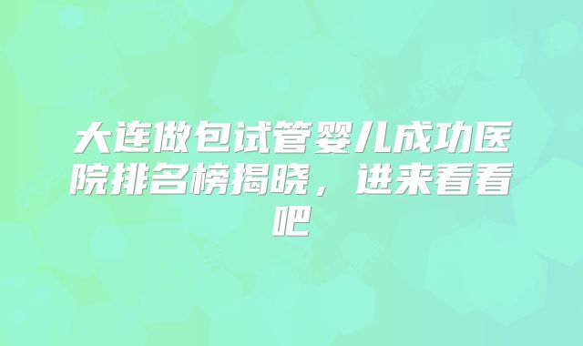 大连做包试管婴儿成功医院排名榜揭晓,进来看看吧