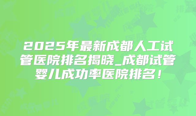 2025年最新成都人工试管医院排名揭晓_成都试管婴儿成功率医院排名！