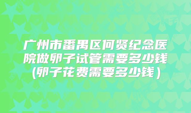广州市番禺区何贤纪念医院做卵子试管需要多少钱(卵子花费需要多少钱）