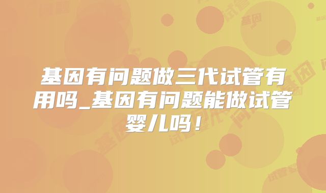 基因有问题做三代试管有用吗_基因有问题能做试管婴儿吗!