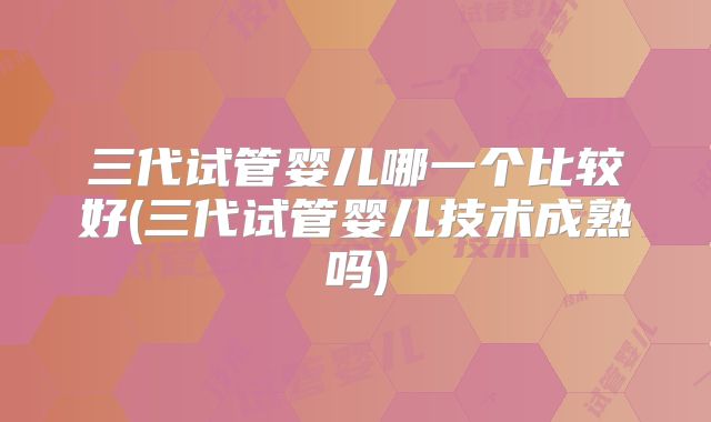 三代试管婴儿哪一个比较好(三代试管婴儿技术成熟吗)