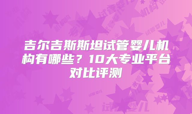 吉尔吉斯斯坦试管婴儿机构有哪些？10大专业平台对比评测