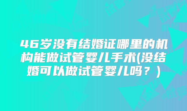 46岁没有结婚证哪里的机构能做试管婴儿手术(没结婚可以做试管婴儿吗?)