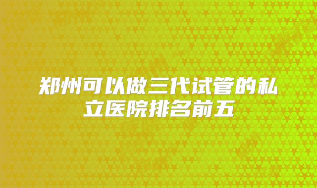 郑州可以做三代试管的私立医院排名前五