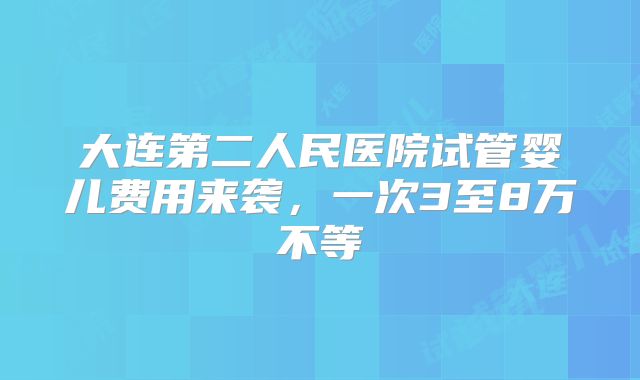 大连第二人民医院试管婴儿费用来袭，一次3至8万不等