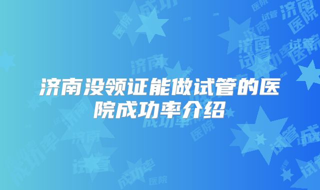 济南没领证能做试管的医院成功率介绍