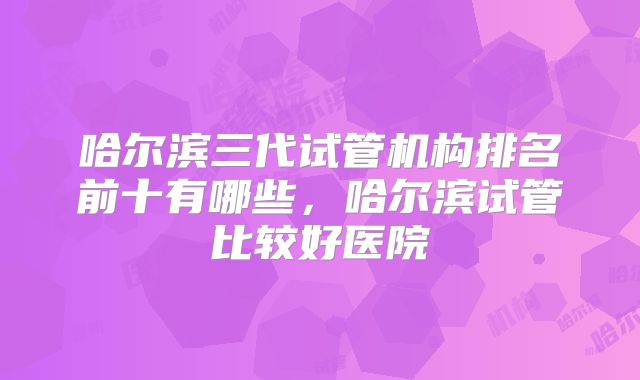 哈尔滨三代试管机构排名前十有哪些，哈尔滨试管比较好医院